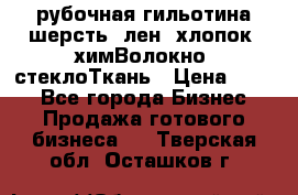 рубочная гильотина шерсть, лен, хлопок, химВолокно, стеклоТкань › Цена ­ 100 - Все города Бизнес » Продажа готового бизнеса   . Тверская обл.,Осташков г.
